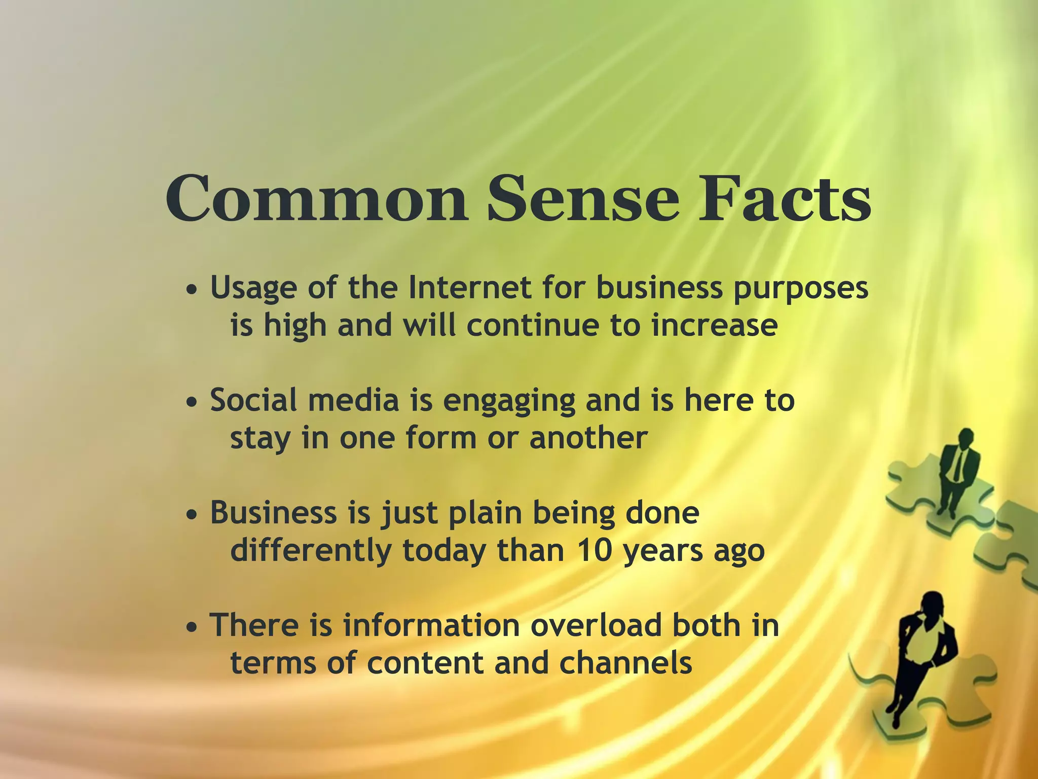 Common Sense Facts
• Usage of the Internet for business purposes
   is high and will continue to increase

• Social media is engaging and is here to
   stay in one form or another

• Business is just plain being done
   differently today than 10 years ago

• There is information overload both in
   terms of content and channels
 