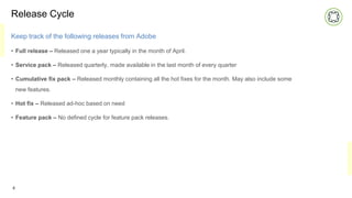 Release Cycle
Keep track of the following releases from Adobe
• Full release – Released one a year typically in the month of April.
• Service pack – Released quarterly, made available in the last month of every quarter
• Cumulative fix pack – Released monthly containing all the hot fixes for the month. May also include some
new features.
• Hot fix – Released ad-hoc based on need
• Feature pack – No defined cycle for feature pack releases.
4
 