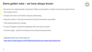 Some golden rules – we have always known
• Do not do any change directly in production. Make sure its tested in a lower environment, however trivial
the change may be
• Include both Author and Publish instances while testing
• Keep the content in the test environment as close to production as possible
• Take backup before any change
• In case of upgrade, rebuild the application with new uber.jar version
• Test thoroughly – both for functional and non-functional requirements
8
Detailed write-up on this topic at
https://aem-musings.blogspot.com/2019/06/understanding-aem-release-types-release.html
 