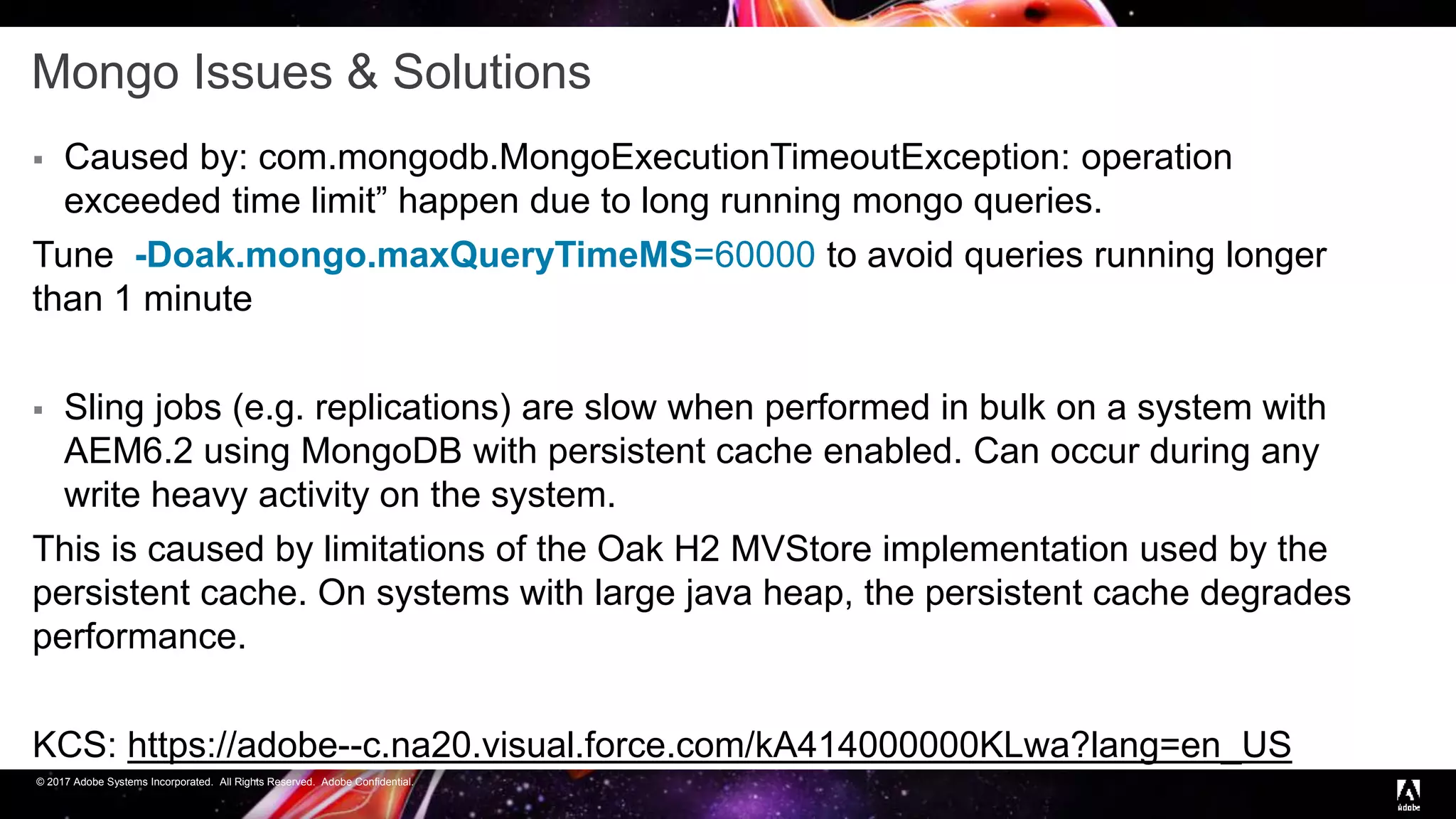 © 2017 Adobe Systems Incorporated. All Rights Reserved. Adobe Confidential.
Mongo Issues & Solutions
 Caused by: com.mongodb.MongoExecutionTimeoutException: operation
exceeded time limit” happen due to long running mongo queries.
Tune -Doak.mongo.maxQueryTimeMS=60000 to avoid queries running longer
than 1 minute
 Sling jobs (e.g. replications) are slow when performed in bulk on a system with
AEM6.2 using MongoDB with persistent cache enabled. Can occur during any
write heavy activity on the system.
This is caused by limitations of the Oak H2 MVStore implementation used by the
persistent cache. On systems with large java heap, the persistent cache degrades
performance.
KCS: https://adobe--c.na20.visual.force.com/kA414000000KLwa?lang=en_US
 