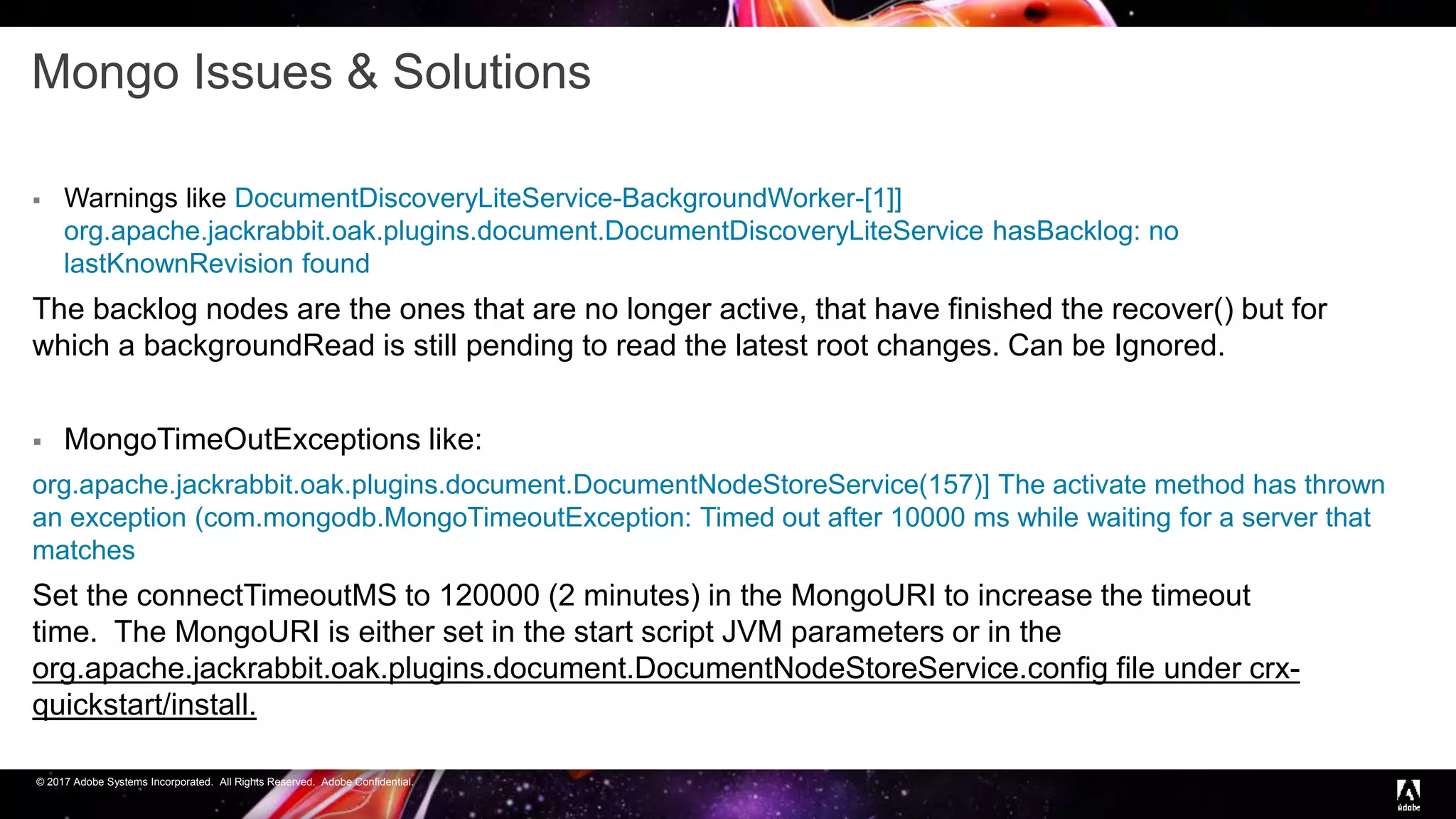 © 2017 Adobe Systems Incorporated. All Rights Reserved. Adobe Confidential.
Mongo Issues & Solutions
 Warnings like DocumentDiscoveryLiteService-BackgroundWorker-[1]]
org.apache.jackrabbit.oak.plugins.document.DocumentDiscoveryLiteService hasBacklog: no
lastKnownRevision found
The backlog nodes are the ones that are no longer active, that have finished the recover() but for
which a backgroundRead is still pending to read the latest root changes. Can be Ignored.
 MongoTimeOutExceptions like:
org.apache.jackrabbit.oak.plugins.document.DocumentNodeStoreService(157)] The activate method has thrown
an exception (com.mongodb.MongoTimeoutException: Timed out after 10000 ms while waiting for a server that
matches
Set the connectTimeoutMS to 120000 (2 minutes) in the MongoURI to increase the timeout
time. The MongoURI is either set in the start script JVM parameters or in the
org.apache.jackrabbit.oak.plugins.document.DocumentNodeStoreService.config file under crx-
quickstart/install.
 