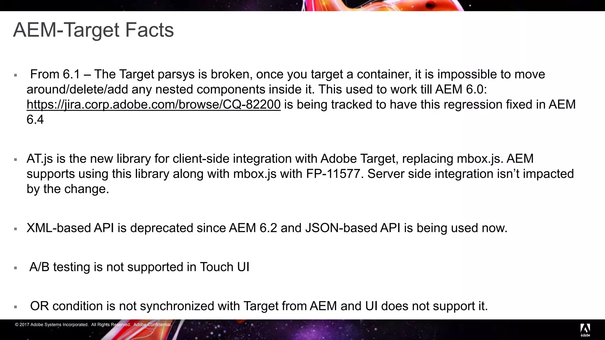 © 2017 Adobe Systems Incorporated. All Rights Reserved. Adobe Confidential.
AEM-Target Facts
 From 6.1 – The Target parsys is broken, once you target a container, it is impossible to move
around/delete/add any nested components inside it. This used to work till AEM 6.0:
https://jira.corp.adobe.com/browse/CQ-82200 is being tracked to have this regression fixed in AEM
6.4
 AT.js is the new library for client-side integration with Adobe Target, replacing mbox.js. AEM
supports using this library along with mbox.js with FP-11577. Server side integration isn’t impacted
by the change.
 XML-based API is deprecated since AEM 6.2 and JSON-based API is being used now.
 A/B testing is not supported in Touch UI
 OR condition is not synchronized with Target from AEM and UI does not support it.
 