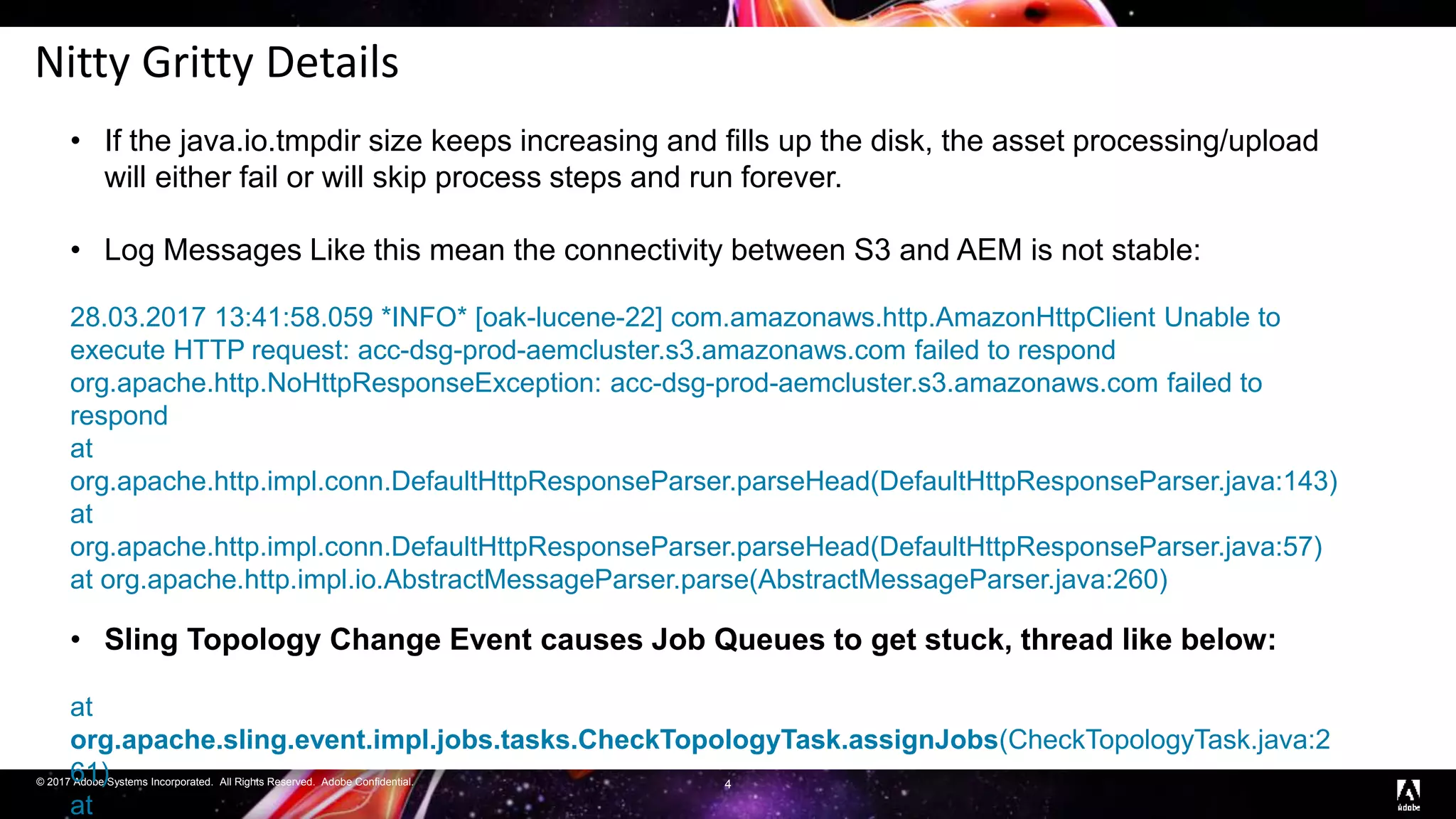 © 2017 Adobe Systems Incorporated. All Rights Reserved. Adobe Confidential.
Nitty Gritty Details
4
• If the java.io.tmpdir size keeps increasing and fills up the disk, the asset processing/upload
will either fail or will skip process steps and run forever.
• Log Messages Like this mean the connectivity between S3 and AEM is not stable:
28.03.2017 13:41:58.059 *INFO* [oak-lucene-22] com.amazonaws.http.AmazonHttpClient Unable to
execute HTTP request: acc-dsg-prod-aemcluster.s3.amazonaws.com failed to respond
org.apache.http.NoHttpResponseException: acc-dsg-prod-aemcluster.s3.amazonaws.com failed to
respond
at
org.apache.http.impl.conn.DefaultHttpResponseParser.parseHead(DefaultHttpResponseParser.java:143)
at
org.apache.http.impl.conn.DefaultHttpResponseParser.parseHead(DefaultHttpResponseParser.java:57)
at org.apache.http.impl.io.AbstractMessageParser.parse(AbstractMessageParser.java:260)
• Sling Topology Change Event causes Job Queues to get stuck, thread like below:
at
org.apache.sling.event.impl.jobs.tasks.CheckTopologyTask.assignJobs(CheckTopologyTask.java:2
61)
at
 