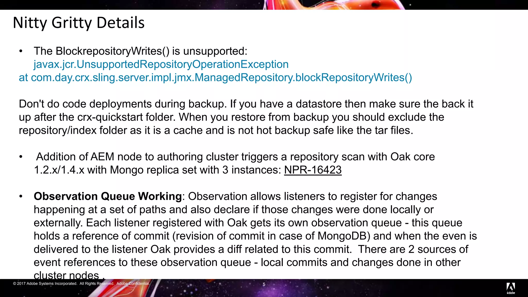 © 2017 Adobe Systems Incorporated. All Rights Reserved. Adobe Confidential.
Nitty Gritty Details
5
• The BlockrepositoryWrites() is unsupported:
javax.jcr.UnsupportedRepositoryOperationException
at com.day.crx.sling.server.impl.jmx.ManagedRepository.blockRepositoryWrites()
Don't do code deployments during backup. If you have a datastore then make sure the back it
up after the crx-quickstart folder. When you restore from backup you should exclude the
repository/index folder as it is a cache and is not hot backup safe like the tar files.
• Addition of AEM node to authoring cluster triggers a repository scan with Oak core
1.2.x/1.4.x with Mongo replica set with 3 instances: NPR-16423
• Observation Queue Working: Observation allows listeners to register for changes
happening at a set of paths and also declare if those changes were done locally or
externally. Each listener registered with Oak gets its own observation queue - this queue
holds a reference of commit (revision of commit in case of MongoDB) and when the even is
delivered to the listener Oak provides a diff related to this commit. There are 2 sources of
event references to these observation queue - local commits and changes done in other
cluster nodes .
 