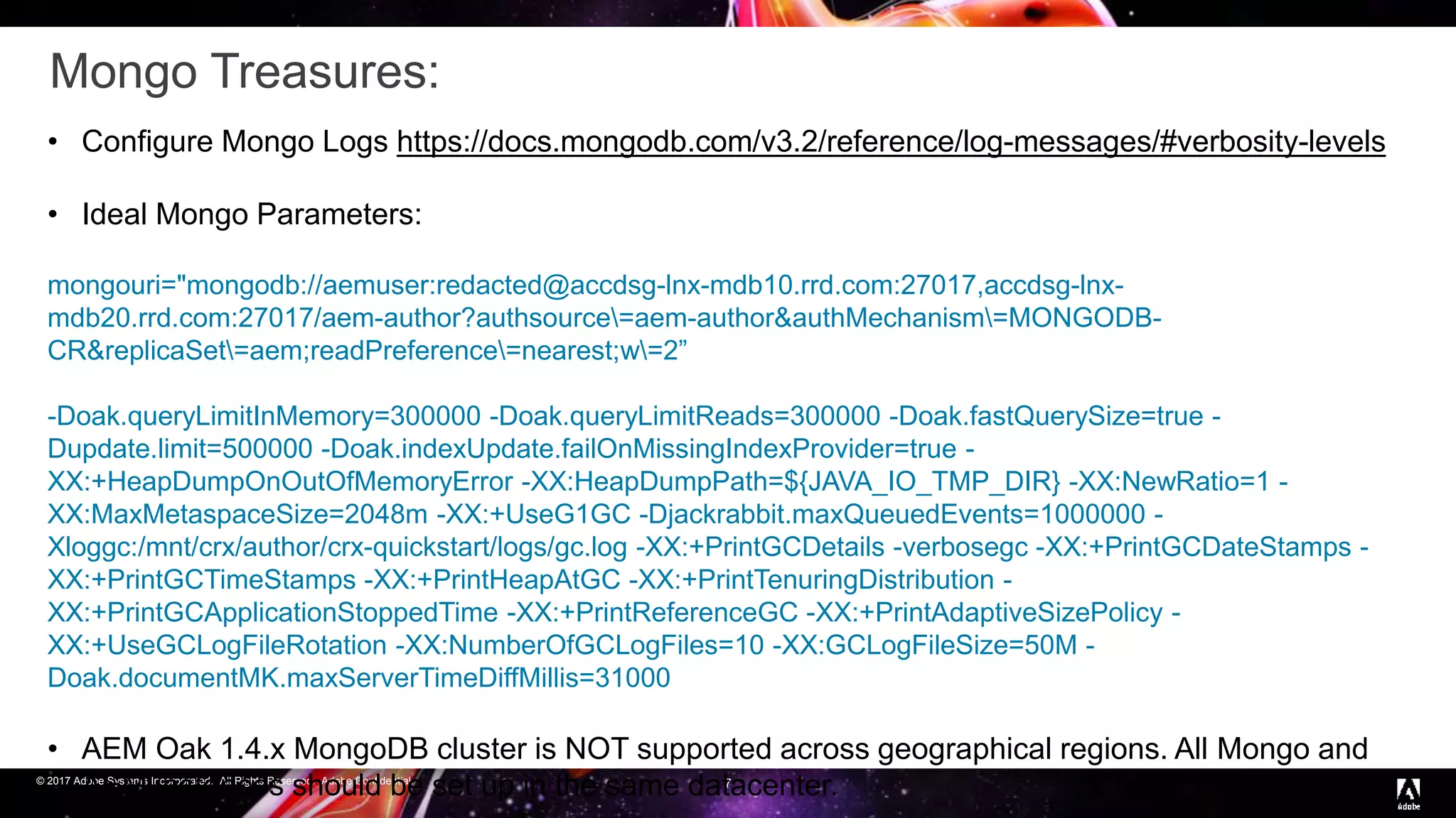 © 2017 Adobe Systems Incorporated. All Rights Reserved. Adobe Confidential.
Mongo Treasures:
7
• Configure Mongo Logs https://docs.mongodb.com/v3.2/reference/log-messages/#verbosity-levels
• Ideal Mongo Parameters:
mongouri="mongodb://aemuser:redacted@accdsg-lnx-mdb10.rrd.com:27017,accdsg-lnx-
mdb20.rrd.com:27017/aem-author?authsource=aem-author&authMechanism=MONGODB-
CR&replicaSet=aem;readPreference=nearest;w=2”
-Doak.queryLimitInMemory=300000 -Doak.queryLimitReads=300000 -Doak.fastQuerySize=true -
Dupdate.limit=500000 -Doak.indexUpdate.failOnMissingIndexProvider=true -
XX:+HeapDumpOnOutOfMemoryError -XX:HeapDumpPath=${JAVA_IO_TMP_DIR} -XX:NewRatio=1 -
XX:MaxMetaspaceSize=2048m -XX:+UseG1GC -Djackrabbit.maxQueuedEvents=1000000 -
Xloggc:/mnt/crx/author/crx-quickstart/logs/gc.log -XX:+PrintGCDetails -verbosegc -XX:+PrintGCDateStamps -
XX:+PrintGCTimeStamps -XX:+PrintHeapAtGC -XX:+PrintTenuringDistribution -
XX:+PrintGCApplicationStoppedTime -XX:+PrintReferenceGC -XX:+PrintAdaptiveSizePolicy -
XX:+UseGCLogFileRotation -XX:NumberOfGCLogFiles=10 -XX:GCLogFileSize=50M -
Doak.documentMK.maxServerTimeDiffMillis=31000
• AEM Oak 1.4.x MongoDB cluster is NOT supported across geographical regions. All Mongo and
AEM instances should be set up in the same datacenter.
 