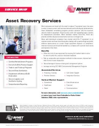 SERVICE BRIEF

Asset Recovery Services
Most companies are faced with the need to replace IT equipment every few years
in order to remain current with business demands and technological advancements.
Avnet Embedded’s remarketing programs provide customers with the maximum
value for trade-in equipment. Avnet can also assist with upgrading legacy systems
for redeployment elsewhere. When hardware reaches end-of-life, Avnet also
provides certified disposal and destruction services to mitigate risk.
Many well-intentioned companies have trusted end-of-life IT equipment to an
unproven vendor and have found themselves dealing with unwanted legal and public
relations repercussions as a result. Proper equipment disposal is a complianceintensive business and should be handled by a company with a proven track record
and reputation like Avnet.
Benefits
»» Offset the cost of new equipment by receiving full market trade-in value
for end-of-useful life, excess or obsolete hardware

CAPABILITIES

»» Rely on responsible and compliant methods for data erasure, disposal and

»» Certified Refurbishment Programs
»» End-of-Life (EOL) Product Support
»» Trade-in and Trade-up Programs
»» Secured Data Sanitization
»» Department of Defense (DoD)
Destruction

»» Secure Logistics and
Certified e-Cycling

»» Comprehensive Reporting

other forms of asset disposition

»» Take advantage of revenue sharing and consignment options
»» Leverage existing ISO 14001 Environmental Management Programs
Associated Services
»» Financing / Leasing

»» Premise Services

»» Call Center Support
»» Integration Services

Vertical Market Support
»» Government
»» Data Infrastructure

»» Healthcare
»» Retail

»» Financial
»» Communications

For more information, visit www.em.avnet.com/embedded
or contact your local Avnet Embedded or Rorke Global
Solutions (RGS) sales representative.

ABOUT
AVNET
EMBEDDED

Avnet Embedded, a division of Avnet Electronics Marketing Americas (EMA), provides design support and supply chain services for OEMs, system integrators,
independent software vendors and contract manufacturers looking to incorporate the latest embedded computing technologies into their application. Avnet Embedded
carries a full portfolio of processing, storage, display, software and system level technologies from the world’s leading innovators. To further assist customers in
the adoption of these technologies, Avnet Embedded deploys system engineers, technical business development managers and account managers with advanced
technical training. These focused resources are further supported by the best-in-class design chain and supply chain tools and services offered by Avnet EMA.

www.em.avnet.com/embedded
EMBEDDED-SERVICES@avnet.com

Copyright © 2013 Avnet, Inc. AVNET and the AV logo are registered trademarks of Avnet, Inc.

LIT # AEM-SVB-AssetRec-1113

 