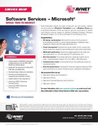 SERVICE BRIEF

Software Services – Microsoft®
SPEED TIME-TO-MARKET

Avnet Embedded’s experts are ready to help with your next project, whether
you are looking for a Windows® Embedded image, a Windows Phone app
or anything in-between. Avnet can help you get your next product to market
with software services support for Windows Embedded Standard, Windows
Embedded Compact / CE as well as Windows RT and Windows Phone.
Capabilities
»» OS design customization: We match the needs of the final product
by reconfiguring the BSP (i.e., custom display adaptation, middleware stack
integrations, footprint and CPU usage optimization, etc.)

»» Power management: Advanced low power modes for idle, suspend and

resume modes, fast suspend to resume mechanisms, device driver optimization

»» Multimedia performance: Optimizing complete graphical chain, audio and
video optimization (i.e., HD video playing, FPS optimization, etc.)

»» Boot time duration: Fast loading mechanism, advanced suspend resume

OFFERINGS

»» Implementation of WES/XPe Embedded,
enabling features such as EWF, UWF,
FBWF and USB FlashBoot

mode – booting Android, Compact / CE, Linux, QNX in ~500 milliseconds

»» Communication stacks: Covering both drivers and middleware stacks for
industrial protocols

»» Application development including .NET,

»» Real-time performances: Third-party RT extension integration (Xenomai, RTAI),

»» Hardware design review and consultation
»» Architecture development and

Associated Services
»» Application Design and Development

»» Implementation of security policies
»» Interactive WES 7 Advanced

»» Application Porting
»» Application Internationalization and Localization
»» Application Testing

EWF APIs and FBWF APIs

supporting documentation creation

Training Course

»» Interactive WES 8 Advanced
Training Course

ABOUT
AVNET
EMBEDDED

system architecture to warrant RT performances, bottleneck investigations

For more information, visit www.em.avnet.com/essg or contact your local
Avnet Embedded or Rorke Global Solutions (RGS) sales representative.

Avnet Embedded, a division of Avnet Electronics Marketing Americas (EMA), provides design support and supply chain services for OEMs, system integrators,
independent software vendors and contract manufacturers looking to incorporate the latest embedded computing technologies into their application. Avnet Embedded
carries a full portfolio of processing, storage, display, software and system level technologies from the world’s leading innovators. To further assist customers in
the adoption of these technologies, Avnet Embedded deploys system engineers, technical business development managers and account managers with advanced
technical training. These focused resources are further supported by the best-in-class design chain and supply chain tools and services offered by Avnet EMA.

em.avnet.com/essg
800-474-3044 // services@avnet.com

Copyright © 2013 Avnet, Inc. AVNET, and the AV logo are registered trademarks of Avnet, Inc.

LIT # AEM-SVB-MSSWSVS-1113

 