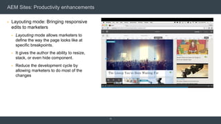 AEM Sites: Productivity enhancements
 Layouting mode: Bringing responsive
edits to marketers
 Layouting mode allows marketers to
define the way the page looks like at
specific breakpoints.
 It gives the author the ability to resize,
stack, or even hide component.
 Reduce the development cycle by
allowing marketers to do most of the
changes
10
 