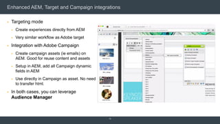 Enhanced AEM, Target and Campaign integrations
 Targeting mode
 Create experiences directly from AEM
 Very similar workflow as Adobe target
 Integration with Adobe Campaign
 Create campaign assets (ie emails) on
AEM. Good for reuse content and assets
 Setup in AEM, add all Campaign dynamic
fields in AEM
 Use directly in Campaign as asset. No need
to transfer html.
 In both cases, you can leverage
Audience Manager
12
 