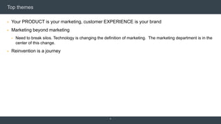 Top themes
 Your PRODUCT is your marketing, customer EXPERIENCE is your brand
 Marketing beyond marketing
 Need to break silos. Technology is changing the definition of marketing. The marketing department is in the
center of this change.
 Reinvention is a journey
6
 
