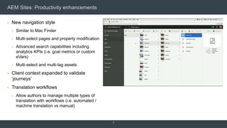 AEM Sites: Productivity enhancements
 New navigation style
 Similar to Mac Finder
 Multi-select pages and property modification
 Advanced search capabilities including
analytics KPIs (i.e. goal metrics or custom
eVars)
 Multi-select and multi-tag assets
 Client context expanded to validate
‘journeys’
 Translation workflows
 Allow authors to manage multiple types of
translation with workflows (i.e. automated /
machine translation vs manual)
9
 