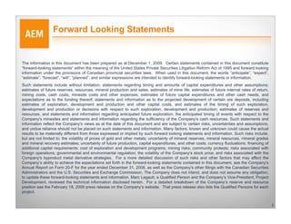 Forward Looking Statements


The information in this document has been prepared as at December 1, 2009. Certain statements contained in this document constitute
“forward-looking statements” within the meaning of the United States Private Securities Litigation Reform Act of 1995 and forward looking
information under the provisions of Canadian provincial securities laws. When used in this document, the words “anticipate”, “expect”,
“estimate”, “forecast”, “will”, “planned”, and similar expressions are intended to identify forward-looking statements or information.
Such statements include without limitation: statements regarding timing and amounts of capital expenditures and other assumptions;
estimates of future reserves, resources, mineral production and sales; estimates of mine life; estimates of future internal rates of return,
mining costs, cash costs, minesite costs and other expenses; estimates of future capital expenditures and other cash needs, and
expectations as to the funding thereof; statements and information as to the projected development of certain ore deposits, including
estimates of exploration, development and production and other capital costs, and estimates of the timing of such exploration,
development and production or decisions with respect to such exploration, development and production; estimates of reserves and
resources, and statements and information regarding anticipated future exploration; the anticipated timing of events with respect to the
Company's minesites and statements and information regarding the sufficiency of the Company's cash resources. Such statements and
information reflect the Company's views as at the date of this document and are subject to certain risks, uncertainties and assumptions,
and undue reliance should not be placed on such statements and information. Many factors, known and unknown could cause the actual
results to be materially different from those expressed or implied by such forward looking statements and information. Such risks include,
but are not limited to: the volatility of prices of gold and other metals; uncertainty of mineral reserves, mineral resources, mineral grades
and mineral recovery estimates; uncertainty of future production, capital expenditures, and other costs; currency fluctuations; financing of
additional capital requirements; cost of exploration and development programs; mining risks; community protests; risks associated with
foreign operations; governmental and environmental regulation; the volatility of the Company's stock price; and risks associated with the
Company's byproduct metal derivative strategies. For a more detailed discussion of such risks and other factors that may affect the
Company’s ability to achieve the expectations set forth in the forward-looking statements contained in this document, see the Company's
Annual Report on Form 20-F for the year ended December 31, 2008, as well as the Company's other filings with the Canadian Securities
Administrators and the U.S. Securities and Exchange Commission. The Company does not intend, and does not assume any obligation,
to update these forward-looking statements and information. Marc Legault, a Qualified Person and the Company’s Vice-President, Project
Development, reviewed the technical information disclosed herein. For a detailed breakdown of the Company’s reserve and resource
position see the February 18, 2009 press release on the Company’s website. That press release also lists the Qualified Persons for each
project.


                                                                                                                                                2
 