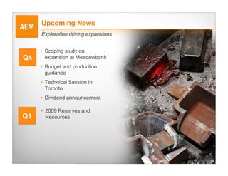 Upcoming News
     Exploration driving expansions


     • Scoping study on
Q4     expansion at Meadowbank
     • Budget and production
       guidance
     • Technical Session in
       Toronto
     • Dividend announcement

     • 2009 Reserves and
Q1     Resources




                                      24
 