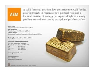 A solid financial position, low-cost structure, well-funded
                            growth projects in regions of low political risk, and a
                            focused, consistent strategy put Agnico-Eagle in a strong
                            position to continue creating exceptional per share value.

Sean Boyd
Vice Chairman and Chief Executive Officer
Ebe Scherkus
President and Chief Operating Officer
David Garofalo
Senior Vice President, Finance and Chief Financial Officer

Trading Symbol: AEM on TSX & NYSE

Executive and Registered Office:
145 King Street East, Suite 400
Toronto, Ontario, Canada, M5C 2Y7
Tel:              416-947-1212
Toll-Free:        888-822-6714
Fax:              416-367-4681

www.agnico-eagle.com

Investor Relations:
416-947-1212
info@agnico-eagle.com



     Member of the World Gold Council   www.gold.org
 