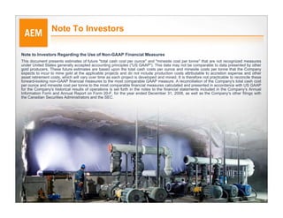 Note To Investors

Note to Investors Regarding the Use of Non-GAAP Financial Measures
This document presents estimates of future "total cash cost per ounce" and "minesite cost per tonne" that are not recognized measures
under United States generally accepted accounting principles ("US GAAP"). This data may not be comparable to data presented by other
gold producers. These future estimates are based upon the total cash costs per ounce and minesite costs per tonne that the Company
expects to incur to mine gold at the applicable projects and do not include production costs attributable to accretion expense and other
asset retirement costs, which will vary over time as each project is developed and mined. It is therefore not practicable to reconcile these
forward-looking non-GAAP financial measures to the most comparable GAAP measure. A reconciliation of the Company's total cash cost
per ounce and minesite cost per tonne to the most comparable financial measures calculated and presented in accordance with US GAAP
for the Company's historical results of operations is set forth in the notes to the financial statements included in the Company's Annual
Information Form and Annual Report on Form 20-F, for the year ended December 31, 2008, as well as the Company's other filings with
the Canadian Securities Administrators and the SEC.




                                                                                                                                               3
 