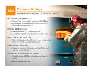 Corporate Strategy
                Strategy Remains Focused On Per Share Metrics

■ Increase gold production
   ■   Record nine month gold production of 329,628 oz
   ■   Five internal expansions expected to contribute to
       continued growth post-2010

■ Grow gold reserves
   ■   Record reserves of 18.1 million ounces*
   ■   Four of six deposits may ultimately exceed 5 million oz

■ Acquire small, think big
   ■   Since being acquired, gold reserves and resources up
       89%* in Finland, Mexico and Nunavut

■ Be a low-cost leader
   ■   Expect to remain in the lowest quartile of total cash
       cost per ounce long term

■ Maintain a solid financial profile
   ■   Credit facilities of $900M with a large syndicate of
       banks
   * See attached reserve and resource tables


                                                                 4
 