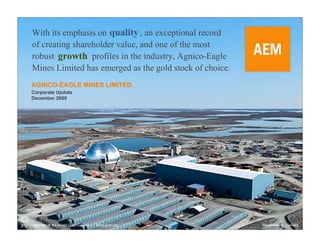 With its emphasis on quality , an exceptional record
of creating shareholder value, and one of the most
robust growth profiles in the industry, Agnico-Eagle
Mines Limited has emerged as the gold stock of choice.
AGNICO-EAGLE MINES LIMITED
Corporate Update
December 2009




Member of the World Gold Council   www.gold.org          Meadowbank, Canada
 