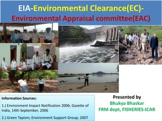 EIA-Environmental Clearance(EC)-
Environmental Appraisal committee(EAC)
Presented by
Bhukya Bhaskar
FRM dept, FISHERIES-ICAR
Information Sources:
1.) Environment Impact Notification 2006; Gazette of
India, 14th September, 2006
2.) Green Tapism; Environment Support Group; 2007
 