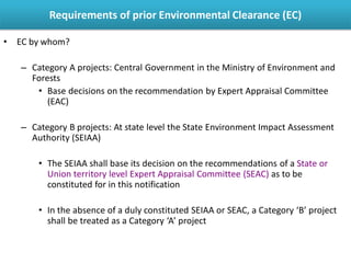 • EC by whom?
– Category A projects: Central Government in the Ministry of Environment and
Forests
• Base decisions on the recommendation by Expert Appraisal Committee
(EAC)
– Category B projects: At state level the State Environment Impact Assessment
Authority (SEIAA)
• The SEIAA shall base its decision on the recommendations of a State or
Union territory level Expert Appraisal Committee (SEAC) as to be
constituted for in this notification
• In the absence of a duly constituted SEIAA or SEAC, a Category ‘B’ project
shall be treated as a Category ‘A’ project
Requirements of prior Environmental Clearance (EC)
 