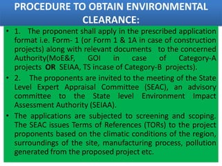PROCEDURE TO OBTAIN ENVIRONMENTAL
CLEARANCE:
• 1. The proponent shall apply in the prescribed application
format i.e. Form- 1 (or Form 1 & 1A in case of construction
projects) along with relevant documents to the concerned
Authority(MoE&F, GOI in case of Category-A
projects OR SEIAA, TS incase of Category-B projects).
• 2. The proponents are invited to the meeting of the State
Level Expert Appraisal Committee (SEAC), an advisory
committee to the State level Environment Impact
Assessment Authority (SEIAA).
• The applications are subjected to screening and scoping.
The SEAC issues Terms of References (TORs) to the project
proponents based on the climatic conditions of the region,
surroundings of the site, manufacturing process, pollution
generated from the proposed project etc.
 
