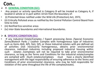 Con..
 7. GENERAL CONDITION (GC):
• Any project or activity specified in Category B will be treated as Category A, if
located in whole or in part within 10 km from the boundary of:
• (i) Protected Areas notified under the Wild Life (Protection) Act, 1972,
• (ii) Critically Polluted areas as notified by the Central Pollution Control Board from
time to time
• (iii) Notified Eco-sensitive areas
• (iv) inter-State boundaries and international boundaries.
 8. SPECIFIC CONDITION (SC):
• If any Industrial Estate/Complex / Export processing Zones /Special Economic
Zones/Biotech Parks / Leather Complex with homogeneous type of industries
such as Items 4(d), 4(f), 5(e), 5(f), or those Industrial estates with pre defined set
of activities (not necessarily homogeneous, obtains prior environmental
clearance, individual industries including proposed industrial housing within
such estates /complexes will not be required to take prior environmental
clearance, so long as the Terms and Conditions for the industrial estate/complex
are complied with (Such estates/complexes must have a clearly identified
management with the legal responsibility of ensuring adherence to the Terms and
Conditions of prior environmental clearance, who may be held responsible for
violation of the same throughout the life of the complex/estate).
 