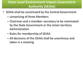 State Level Environment Impact Assessment
Authority (SEIAA)
• SEIAA shall be constituted by the Central Government
– comprising of three Members
– Chairman and a member–secretary to be nominated
by the State Government or the Union territory
Administration
– Rules for membership of SEIAA
– All decisions of the SEIAA shall be unanimous and
taken in a meeting
 