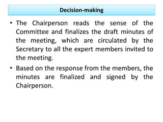 Decision-making
• The Chairperson reads the sense of the
Committee and finalizes the draft minutes of
the meeting, which are circulated by the
Secretary to all the expert members invited to
the meeting.
• Based on the response from the members, the
minutes are finalized and signed by the
Chairperson.
 