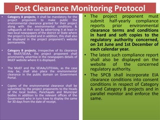 Post Clearance Monitoring Protocol
• Category A projects, it shall be mandatory for the
project proponent to make public the
environmental clearance granted for their project
along with the environmental conditions &
safeguards at their cost by advertising it at least in
two local newspapers of the district or State where
the project is located and in addition, this shall also
be displayed in the project proponent’s website
permanently.
• Category B projects, irrespective of its clearance
by MoEF/SEIAA, the project proponent shall
prominently advertise in the newspapers details of
MoEF website where it is displayed.
• The MoEF and the SEIAAs/UTEIAAs, as the case
may be, shall also place the environmental
clearance in the public domain on Government
Portal.
• Copies of the environmental clearance shall be
submitted by the project proponents to the Heads
of the local bodies, Panchayats and Municipal
bodies in addition to the relevant offices of the
Government who in turn have to display the same
for 30 days from the date of receipt.
• The project proponent must
submit half-yearly compliance
reports prior environmental
clearance terms and conditions
in hard and soft copies to the
regulatory authority concerned,
on 1st June and 1st December of
each calendar year.
• The latest such compliance report
shall also be displayed on the
website of the concerned
regulatory authority.
• The SPCB shall incorporate EIA
clearance conditions into consent
conditions in respect of Category
A and Category B projects and in
parallel monitor and enforce the
same.
 