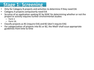 Stage 1: Screening
• Only for Category B projects and activities to determine if they need EIA
• Category A projects compulsorily need EIA
• Scrutiny of an application seeking EC by SEAC for determining whether or not the
project or activity requires further environmental studies
– Form 1
– Form 1A
• Classify projects as B1 (require EIA) and B2 (don’t require EIA)
• For categorization of projects into B1 or B2, the MoEF shall issue appropriate
guidelines from time to time
 