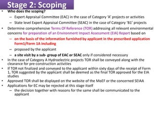 Stage 2: Scoping
• Who does the scoping?
– Expert Appraisal Committee (EAC) in the case of Category ‘A’ projects or activities
– State level Expert Appraisal Committee (SEAC) in the case of Category ‘B1’ projects
• Determine comprehensive Terms Of Reference (TOR) addressing all relevant environmental
concerns for preparation of an Environment Impact Assessment (EIA) Report based on
– on the basis of the information furnished by applicant in the prescribed application
Form1/Form 1A including
– proposed by the applicant
– a site visit by a sub- group of EAC or SEAC only if considered necessary
• In the case of Category A Hydroelectric projects TOR shall be conveyed along with the
clearance for pre-construction activities
• If TOR not finalized and conveyed to the applicant within sixty days of the receipt of Form
1, TOR suggested by the applicant shall be deemed as the final TOR approved for the EIA
studies
• Approved TOR shall be displayed on the website of the MoEF or the concerned SEIAA
• Applications for EC may be rejected at this stage itself
– the decision together with reasons for the same shall be communicated to the
applicant
 