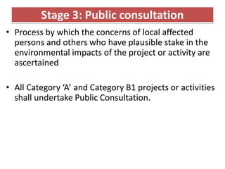 Stage 3: Public consultation
• Process by which the concerns of local affected
persons and others who have plausible stake in the
environmental impacts of the project or activity are
ascertained
• All Category ‘A’ and Category B1 projects or activities
shall undertake Public Consultation.
 