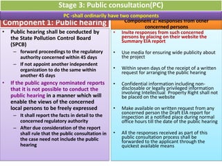 • Public hearing shall be conducted by
the State Pollution Control Board
(SPCB)
– forward proceedings to the regulatory
authority concerned within 45 days
– If not appoint another independent
organization to do the same within
another 45 days
• If the public agency nominated reports
that it is not possible to conduct the
public hearing in a manner which will
enable the views of the concerned
local persons to be freely expressed
– It shall report the facts in detail to the
concerned regulatory authority
– After due consideration of the report
shall rule that the public consultation in
the case need not include the public
hearing
Component 1: Public hearing Component 2: Responses from other
concerned persons
• Invite responses from such concerned
persons by placing on their website the
Summary EIA report
• Use media for ensuring wide publicity about
the project
• Within seven days of the receipt of a written
request for arranging the public hearing
• Confidential information including non-
disclosable or legally privileged information
involving Intellectual Property Right shall not
be placed on the website
• Make available on written request from any
concerned person the Draft EIA report for
inspection at a notified place during normal
office hours till the date of the public hearing
• All the responses received as part of this
public consultation process shall be
forwarded to the applicant through the
quickest available means
Stage 3: Public consultation(PC)
PC -shall ordinarily have two components
 