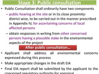 • Public Consultation shall ordinarily have two components
– public hearing at the site or in its close proximity-
district wise, to be carried out in the manner prescribed
in Appendix IV, for ascertaining concerns of local
affected persons
– obtain responses in writing from other concerned
persons having a plausible stake in the environmental
aspects of the project
Stage 3: Public consultation
After public consultation…
• Applicant shall address all environmental concerns
expressed during this process
• Make appropriate changes in the draft EIA
• Final EIA report shall be submitted by the applicant to the
 
