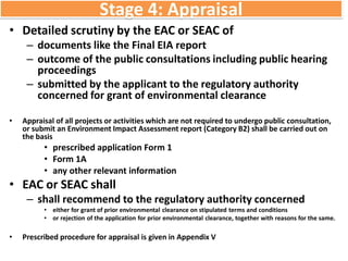 Stage 4: Appraisal
• Detailed scrutiny by the EAC or SEAC of
– documents like the Final EIA report
– outcome of the public consultations including public hearing
proceedings
– submitted by the applicant to the regulatory authority
concerned for grant of environmental clearance
• Appraisal of all projects or activities which are not required to undergo public consultation,
or submit an Environment Impact Assessment report (Category B2) shall be carried out on
the basis
• prescribed application Form 1
• Form 1A
• any other relevant information
• EAC or SEAC shall
– shall recommend to the regulatory authority concerned
• either for grant of prior environmental clearance on stipulated terms and conditions
• or rejection of the application for prior environmental clearance, together with reasons for the same.
• Prescribed procedure for appraisal is given in Appendix V
 