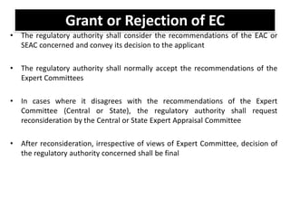Grant or Rejection of EC
• The regulatory authority shall consider the recommendations of the EAC or
SEAC concerned and convey its decision to the applicant
• The regulatory authority shall normally accept the recommendations of the
Expert Committees
• In cases where it disagrees with the recommendations of the Expert
Committee (Central or State), the regulatory authority shall request
reconsideration by the Central or State Expert Appraisal Committee
• After reconsideration, irrespective of views of Expert Committee, decision of
the regulatory authority concerned shall be final
 