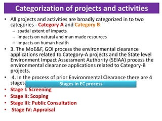Categorization of projects and activities
• All projects and activities are broadly categorized in to two
categories - Category A and Category B
– spatial extent of impacts
– impacts on natural and man made resources
– impacts on human health
• 3. The MoE&F, GOI process the environmental clearance
applications related to Category-A projects and the State level
Environment Impact Assessment Authority (SEIAA) process the
environmental clearance applications related to Category-B
projects.
• 4. In the process of prior Environmental Clearance there are 4
stages.
• Stage I: Screening
• Stage II: Scoping
• Stage III: Public Consultation
• Stage IV: Appraisal
Stages in EC process
 