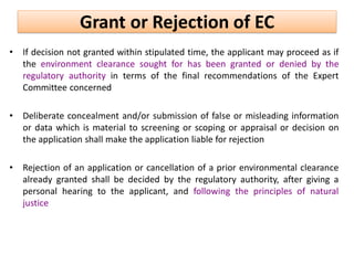 • If decision not granted within stipulated time, the applicant may proceed as if
the environment clearance sought for has been granted or denied by the
regulatory authority in terms of the final recommendations of the Expert
Committee concerned
• Deliberate concealment and/or submission of false or misleading information
or data which is material to screening or scoping or appraisal or decision on
the application shall make the application liable for rejection
• Rejection of an application or cancellation of a prior environmental clearance
already granted shall be decided by the regulatory authority, after giving a
personal hearing to the applicant, and following the principles of natural
justice
Grant or Rejection of EC
 