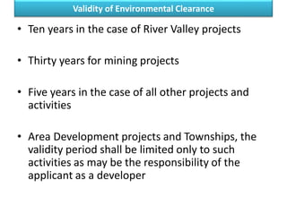 Validity of Environmental Clearance
• Ten years in the case of River Valley projects
• Thirty years for mining projects
• Five years in the case of all other projects and
activities
• Area Development projects and Townships, the
validity period shall be limited only to such
activities as may be the responsibility of the
applicant as a developer
 