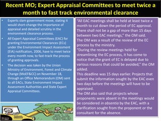 Recent MO; Expert Appraisal Committees to meet twice a
month to fast track environmental clearance
• Experts slam government move, stating it
would short-change the importance of
appraisal and detailed scrutiny in the
environment clearance process.
• All Expert Appraisal Committees (EAC) for
granting Environmental Clearances (ECs)
under the Environment Impact Assessment
(EIA) notification, 2006, have to meet twice
every month now, to fast-track the process
of granting approvals.
• The decision was taken by the Union
Ministry of Environment, Forest and Climate
Change (MoEF&CC) on November 18,
through an Office Memorandum (OM) sent
to all EACs, State Environment Impact
Assessment Authorities and State Expert
Appraisal Committees.
“All EAC meetings shall be held at least twice a
month to cut down the period of EC approval.
There shall not be a gap of more than 15 days
between two EAC meetings,” the OM said.
The OM was a result of the review of the EC
process by the ministry.
“During the review meetings held for
streamlining the EC process, it has come to
notice that the grant of EC is delayed due to
various reasons that could be avoided,” the OM
added.
This deadline was 15 days earlier. Projects that
submit the information sought by the EAC even
two days before the meetings will have to be
appraised.
The OM also said that projects whose
proponents were absent in the meetings would
be considered in absentia by the EAC, with a
clarification sought from the proponent or the
consultant for the absence.
 