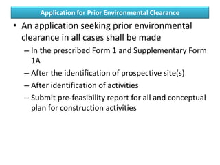 Application for Prior Environmental Clearance
• An application seeking prior environmental
clearance in all cases shall be made
– In the prescribed Form 1 and Supplementary Form
1A
– After the identification of prospective site(s)
– After identification of activities
– Submit pre-feasibility report for all and conceptual
plan for construction activities
 