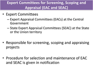 Expert Committees for Screening, Scoping and
Appraisal (EAC and SEAC)
• Expert Committees
– Expert Appraisal Committees (EACs) at the Central
Government
– State Expert Appraisal Committees (SEAC) at the State
or the Union territory
• Responsible for screening, scoping and appraising
projects
• Procedure for selection and maintenance of EAC
and SEAC is given in notification
 
