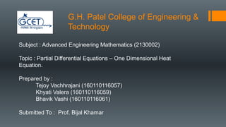 G.H. Patel College of Engineering &
Technology
Subject : Advanced Engineering Mathematics (2130002)
Topic : Partial Differential Equations – One Dimensional Heat
Equation.
Prepared by :
Tejoy Vachhrajani (160110116057)
Khyati Valera (160110116059)
Bhavik Vashi (160110116061)
Submitted To : Prof. Bijal Khamar
 