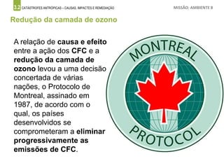 3.2 CATÁSTROFES ANTRÓPICAS – CAUSAS, IMPACTES E REMEDIAÇÃO MISSÃO: AMBIENTE 8
Redução da camada de ozono
A relação de causa e efeito
entre a ação dos CFC e a
redução da camada de
ozono levou a uma decisão
concertada de várias
nações, o Protocolo de
Montreal, assinado em
1987, de acordo com o
qual, os países
desenvolvidos se
comprometeram a eliminar
progressivamente as
emissões de CFC.
 