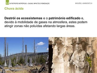3.2 CATÁSTROFES ANTRÓPICAS – CAUSAS, IMPACTES E REMEDIAÇÃO MISSÃO: AMBIENTE 8
Chuva ácida
Destrói os ecossistemas e o património edificado e,
devido à mobilidade de gases na atmosfera, estes podem
atingir zonas não poluídas afetando largas áreas.
 