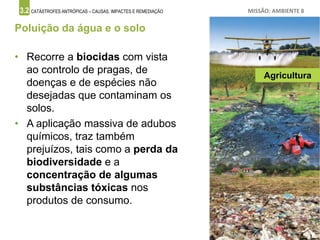 3.2 CATÁSTROFES ANTRÓPICAS – CAUSAS, IMPACTES E REMEDIAÇÃO MISSÃO: AMBIENTE 8
Poluição da água e o solo
• Recorre a biocidas com vista
ao controlo de pragas, de
doenças e de espécies não
desejadas que contaminam os
solos.
• A aplicação massiva de adubos
químicos, traz também
prejuízos, tais como a perda da
biodiversidade e a
concentração de algumas
substâncias tóxicas nos
produtos de consumo.
Agricultura
 