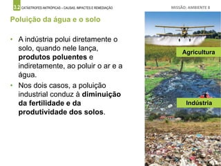 3.2 CATÁSTROFES ANTRÓPICAS – CAUSAS, IMPACTES E REMEDIAÇÃO MISSÃO: AMBIENTE 8
Poluição da água e o solo
• A indústria polui diretamente o
solo, quando nele lança,
produtos poluentes e
indiretamente, ao poluir o ar e a
água.
• Nos dois casos, a poluição
industrial conduz à diminuição
da fertilidade e da
produtividade dos solos.
Agricultura
Indústria
 