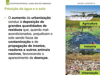 3.2 CATÁSTROFES ANTRÓPICAS – CAUSAS, IMPACTES E REMEDIAÇÃO MISSÃO: AMBIENTE 8
Poluição da água e o solo
• O aumento da urbanização
conduz à deposição de
grandes quantidades de
resíduos que, quando mal-
acondicionados, prejudicam o
solo sendo focos de
contaminação e de
propagação de insetos,
roedores e outros animais
nocivos, favorecendo o
aparecimento de doenças.
Agricultura
Indústria
Urbanização
 