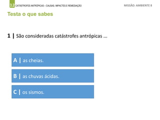 3.2 CATÁSTROFES ANTRÓPICAS – CAUSAS, IMPACTES E REMEDIAÇÃO MISSÃO: AMBIENTE 8
Testa o que sabes
1 | São consideradas catástrofes antrópicas ...
A | as cheias.
B | as chuvas ácidas.
C | os sismos.
 