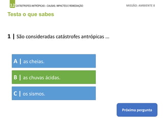 3.2 CATÁSTROFES ANTRÓPICAS – CAUSAS, IMPACTES E REMEDIAÇÃO MISSÃO: AMBIENTE 8
Testa o que sabes
1 | São consideradas catástrofes antrópicas ...
A | as cheias.
B | as chuvas ácidas.
C | os sismos.
Próxima pergunta
 
