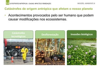 3.2 CATÁSTROFES ANTRÓPICAS – CAUSAS, IMPACTES E REMEDIAÇÃO MISSÃO: AMBIENTE 8
Catástrofes de origem antrópica que afetam o nosso planeta
• Acontecimentos provocados pelo ser humano que podem
causar modificações nos ecossistemas.
Catástrofes
tecnológicas
Desflorestação Invasões biológicas
 
